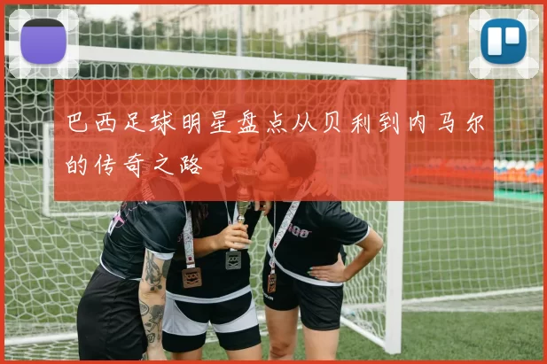 巴西足球明星盘点从贝利到内马尔的传奇之路