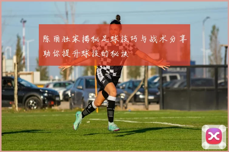 陈丽独家揭秘足球技巧与战术分享助你提升球技的秘诀
