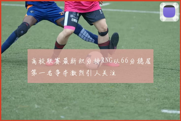 高校联赛最新积分榜RNG以66分稳居第一名争夺激烈引人关注