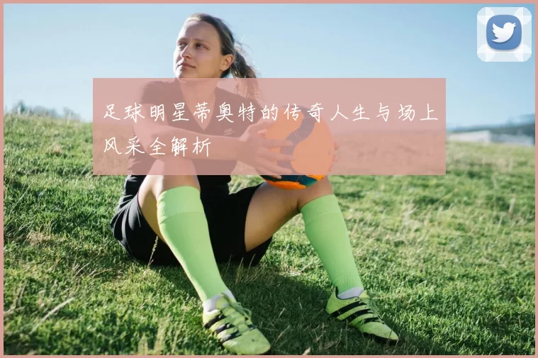 足球明星蒂奥特的传奇人生与场上风采全解析