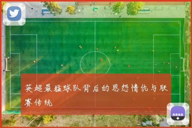 英超最猛球队背后的恩怨情仇与联赛传统