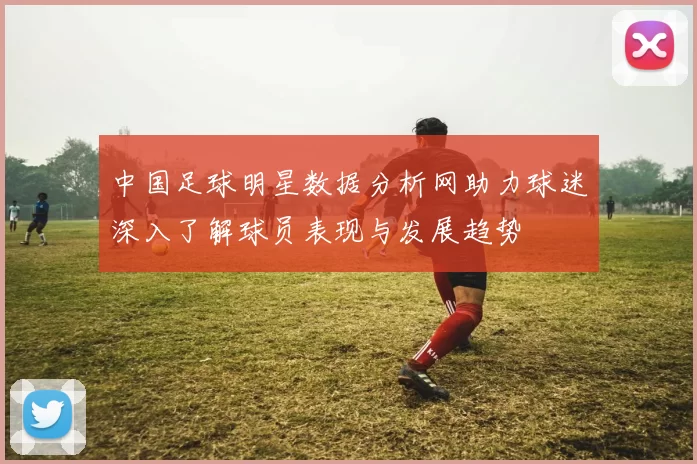 中国足球明星数据分析网助力球迷深入了解球员表现与发展趋势