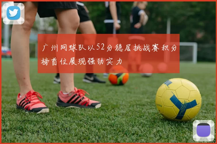 广州网球队以52分稳居挑战赛积分榜首位展现强劲实力