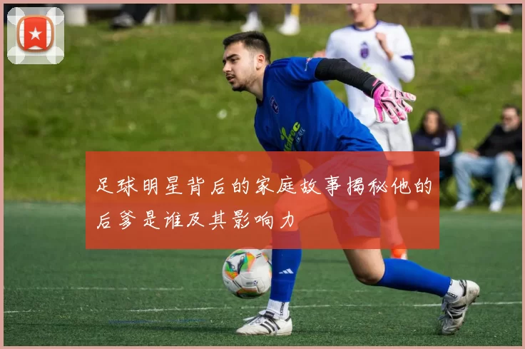 足球明星背后的家庭故事揭秘他的后爹是谁及其影响力