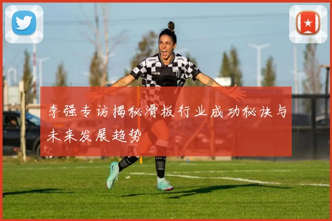 李强专访揭秘滑板行业成功秘诀与未来发展趋势