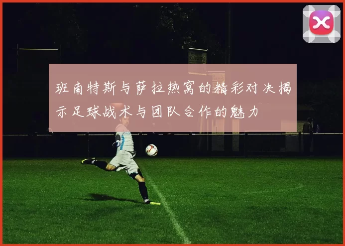 班南特斯与萨拉热窝的精彩对决揭示足球战术与团队合作的魅力