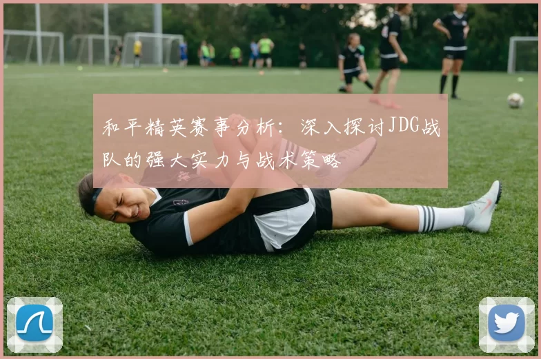和平精英赛事分析：深入探讨JDG战队的强大实力与战术策略