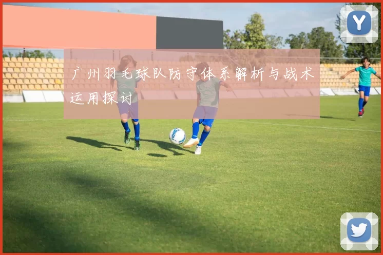 广州羽毛球队防守体系解析与战术运用探讨