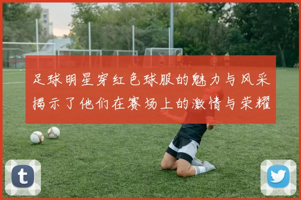 足球明星穿红色球服的魅力与风采揭示了他们在赛场上的激情与荣耀