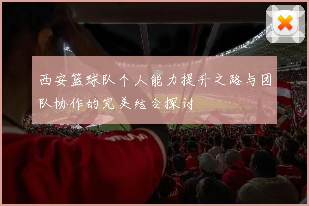 西安篮球队个人能力提升之路与团队协作的完美结合探讨