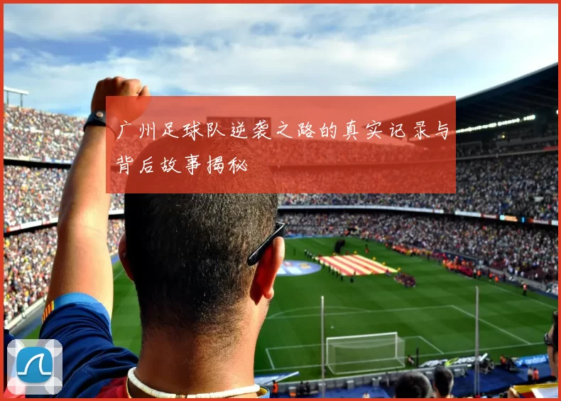 广州足球队逆袭之路的真实记录与背后故事揭秘