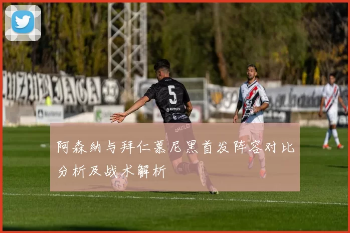 阿森纳与拜仁慕尼黑首发阵容对比分析及战术解析