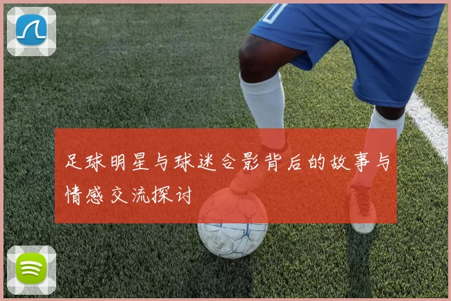 足球明星与球迷合影背后的故事与情感交流探讨