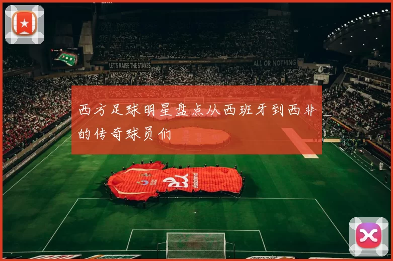 西方足球明星盘点从西班牙到西非的传奇球员们