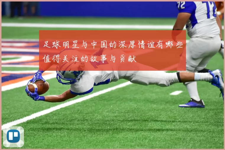 足球明星与中国的深厚情谊有哪些值得关注的故事与贡献