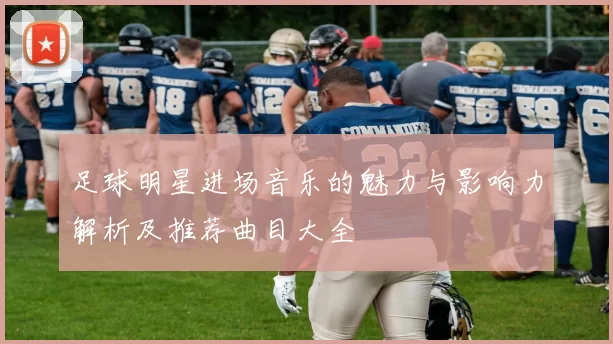 足球明星进场音乐的魅力与影响力解析及推荐曲目大全