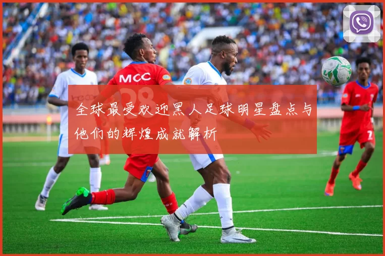 全球最受欢迎黑人足球明星盘点与他们的辉煌成就解析