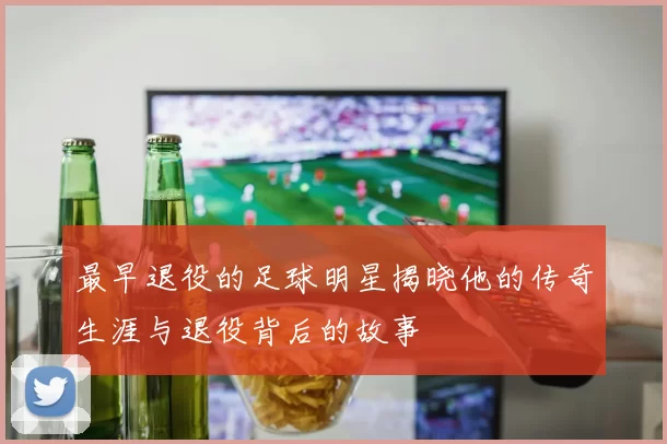 最早退役的足球明星揭晓他的传奇生涯与退役背后的故事