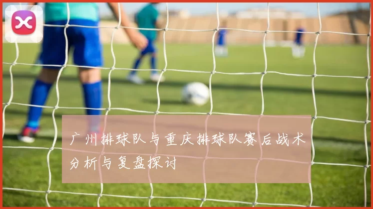 广州排球队与重庆排球队赛后战术分析与复盘探讨