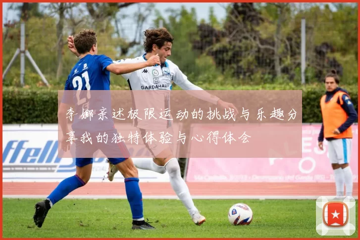 李娜亲述极限运动的挑战与乐趣分享我的独特体验与心得体会
