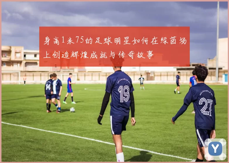 身高1米75的足球明星如何在绿茵场上创造辉煌成就与传奇故事