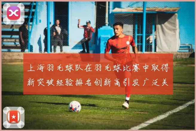 上海羽毛球队在羽毛球比赛中取得新突破经验排名创新高引发广泛关注