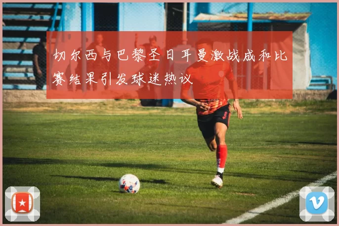 切尔西与巴黎圣日耳曼激战成和比赛结果引发球迷热议