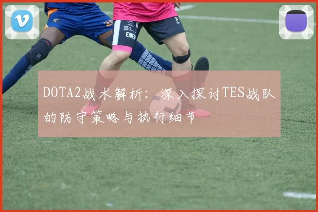 DOTA2战术解析：深入探讨TES战队的防守策略与执行细节