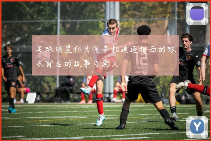 足球明星们为何争相追逐梅西的球衣背后的故事与意义