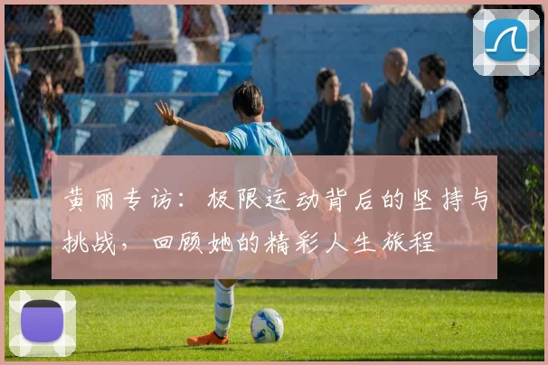 黄丽专访：极限运动背后的坚持与挑战，回顾她的精彩人生旅程