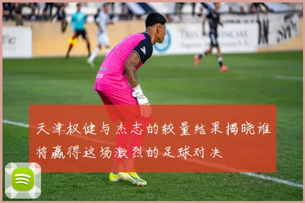 天津权健与杰志的较量结果揭晓谁将赢得这场激烈的足球对决