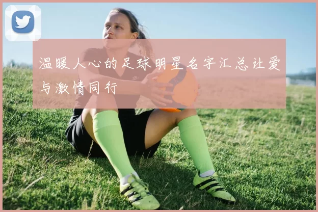 温暖人心的足球明星名字汇总让爱与激情同行