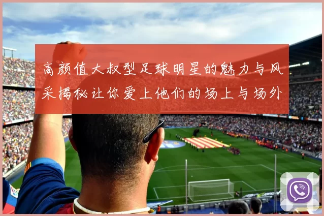 高颜值大叔型足球明星的魅力与风采揭秘让你爱上他们的场上与场外魅力