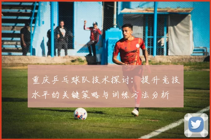 重庆乒乓球队技术探讨：提升竞技水平的关键策略与训练方法分析