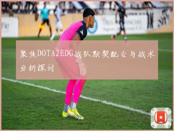聚焦DOTA2EDG战队默契配合与战术分析探讨