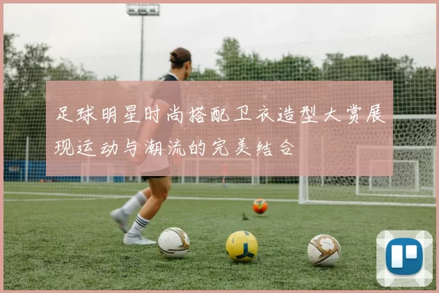 足球明星时尚搭配卫衣造型大赏展现运动与潮流的完美结合