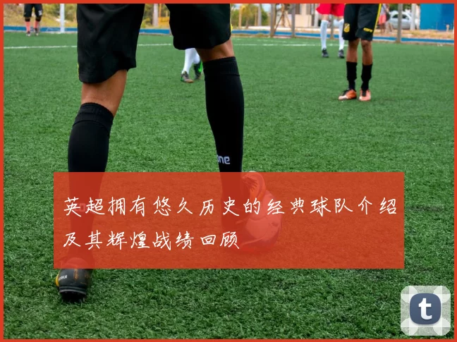 英超拥有悠久历史的经典球队介绍及其辉煌战绩回顾