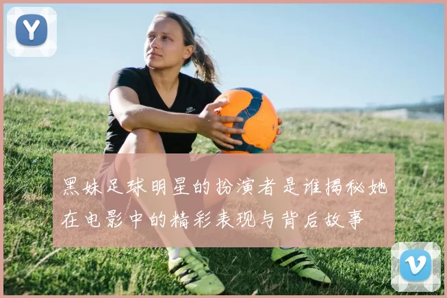 黑妹足球明星的扮演者是谁揭秘她在电影中的精彩表现与背后故事