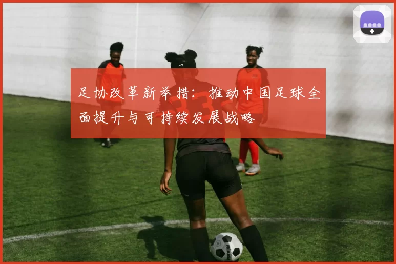 足协改革新举措：推动中国足球全面提升与可持续发展战略