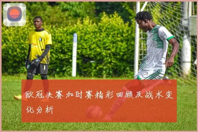 欧冠决赛加时赛精彩回顾及战术变化分析