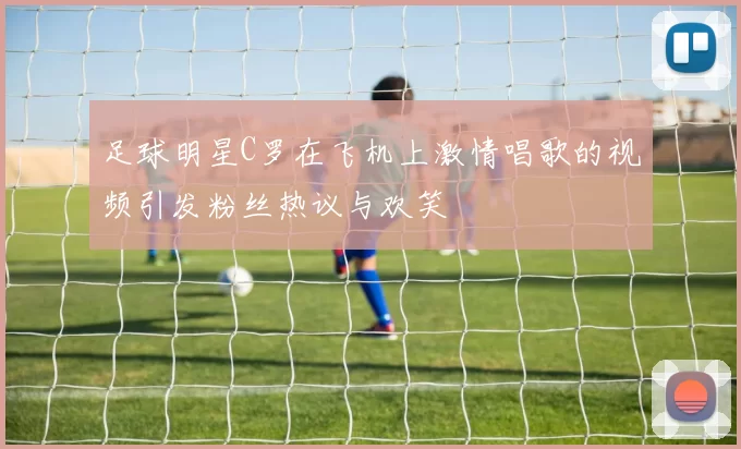 足球明星C罗在飞机上激情唱歌的视频引发粉丝热议与欢笑