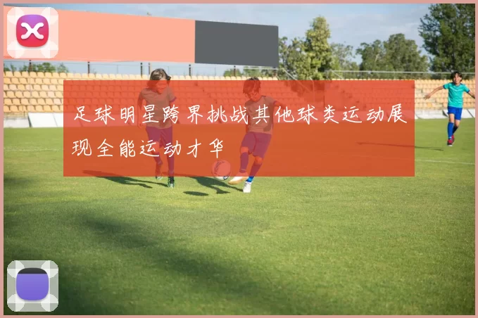足球明星跨界挑战其他球类运动展现全能运动才华