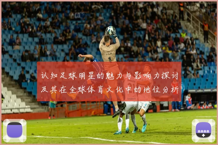 认知足球明星的魅力与影响力探讨及其在全球体育文化中的地位分析
