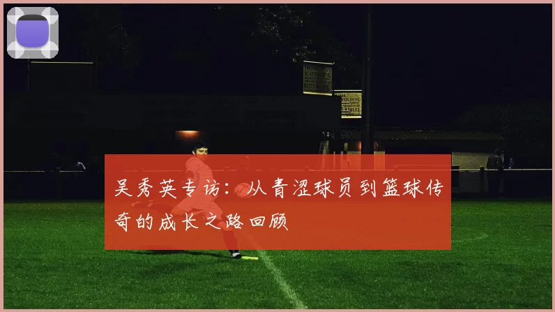 吴秀英专访：从青涩球员到篮球传奇的成长之路回顾