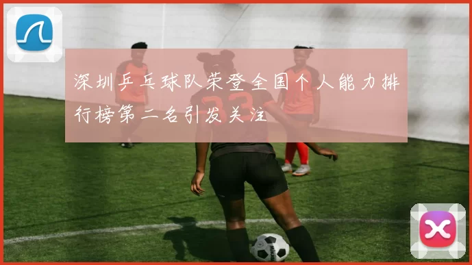 深圳乒乓球队荣登全国个人能力排行榜第二名引发关注