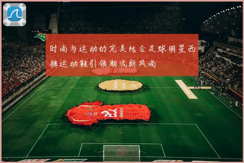 时尚与运动的完美结合足球明星西裤运动鞋引领潮流新风尚