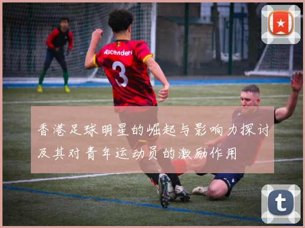 香港足球明星的崛起与影响力探讨及其对青年运动员的激励作用