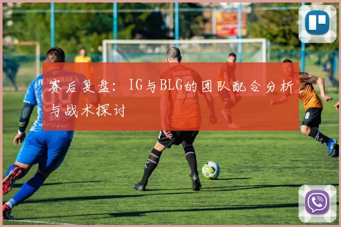 赛后复盘：IG与BLG的团队配合分析与战术探讨