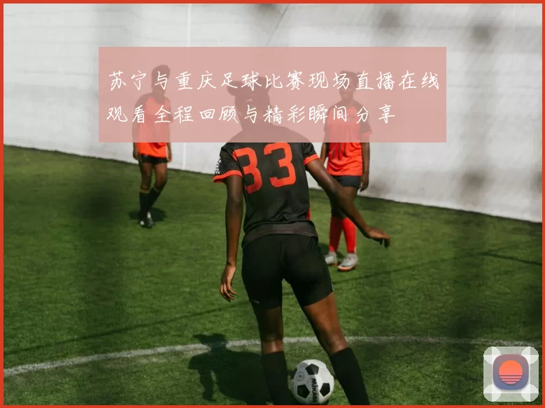 苏宁与重庆足球比赛现场直播在线观看全程回顾与精彩瞬间分享