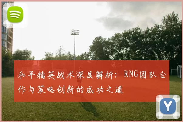和平精英战术深度解析：RNG团队合作与策略创新的成功之道